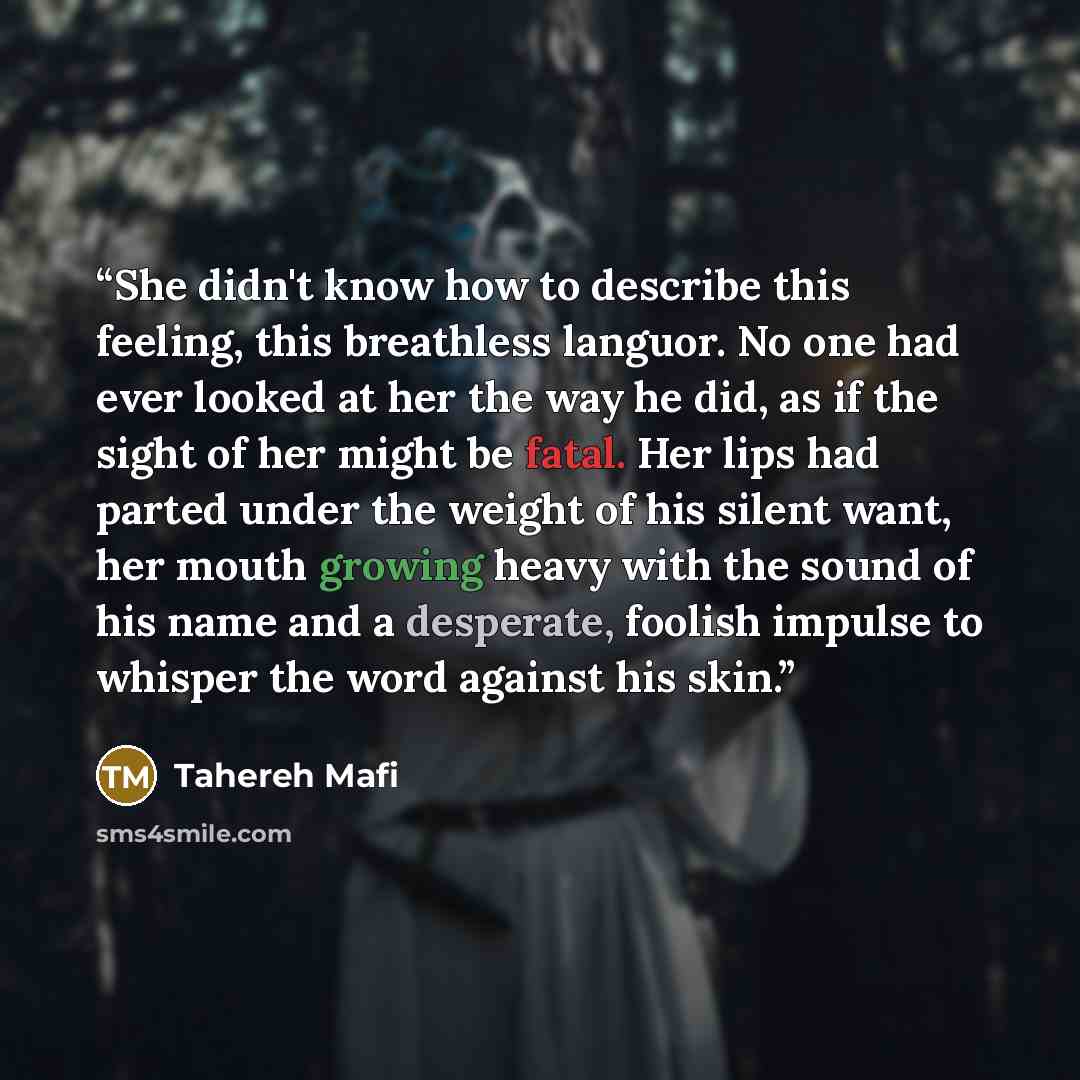 “She didn't know how to describe this feeling, this breathless languor. No one had ever looked at her the way he did, as if the sight of her might be fatal. Her lips had parted under the weight of his silent want, her mouth growing heavy with the sound of his name and a desperate, foolish impulse…” quote by Tahereh Mafi