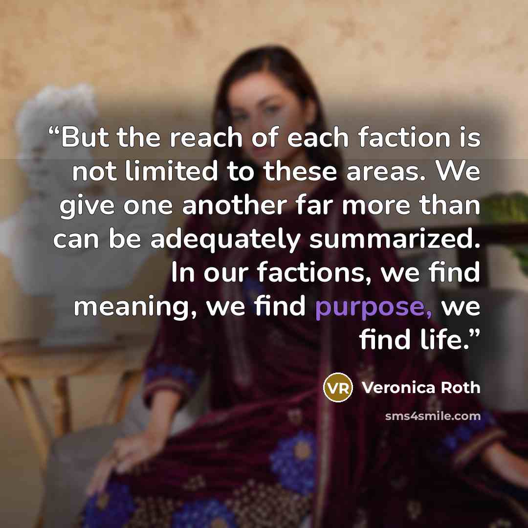 “But the reach of each faction is not limited to these areas. We give one another far more than can be adequately summarized. In our factions, we find meaning, we find purpose, we find life.” quote by Veronica Roth
