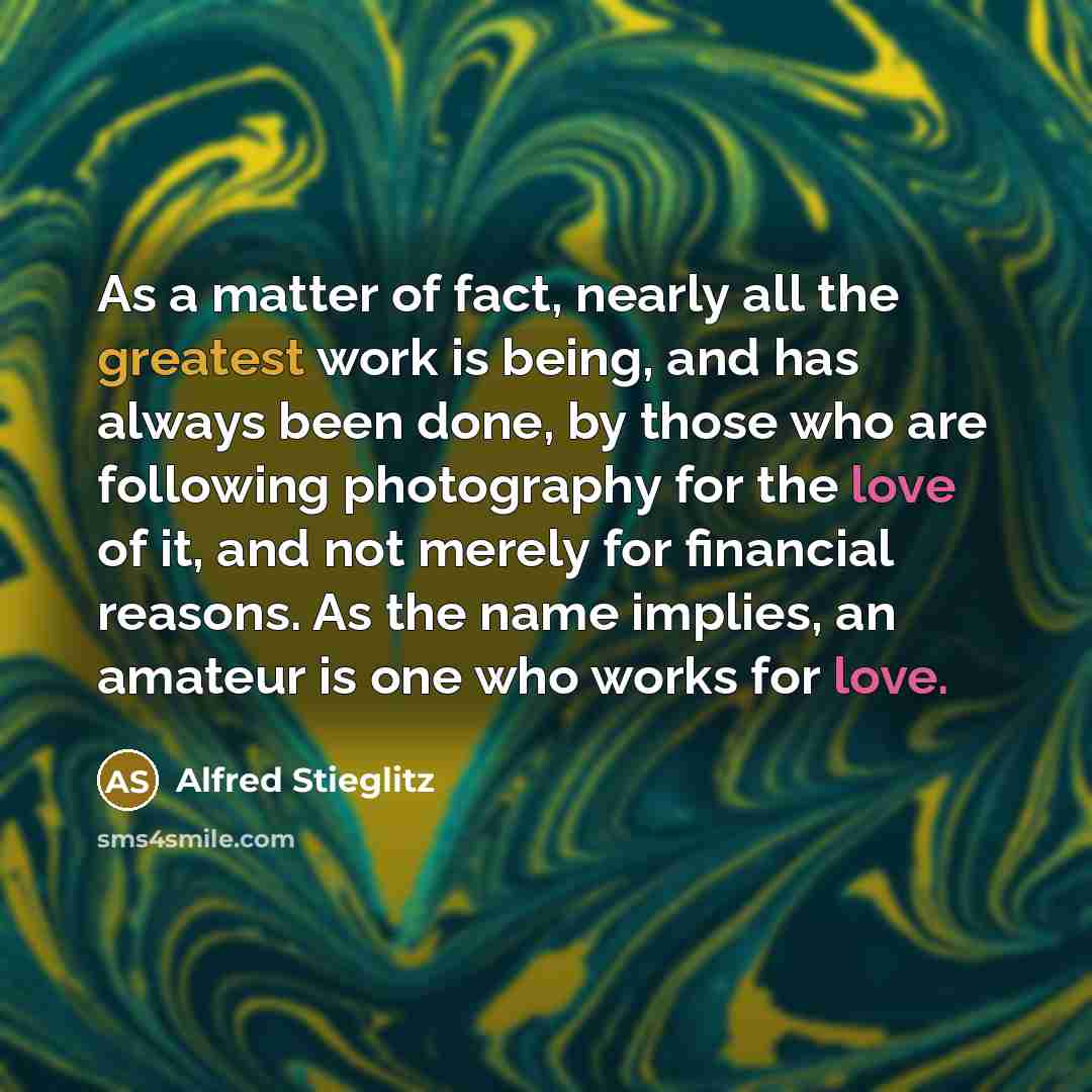 “As a matter of fact, nearly all the greatest work is being, and has always been done, by those who are following photography for the love of it, and not merely for financial reasons. As the name implies, an amateur is one who works for love.” quote by Alfred Stieglitz