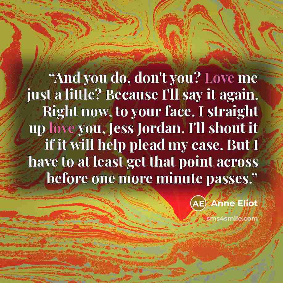 “And you do, don't you? Love me just a little? Because I'll say it again. Right now, to your face. I straight up love you, Jess Jordan. I'll shout it if it will help plead my case. But I have to at least get that point across before one more minute passes.” quote by Anne Eliot