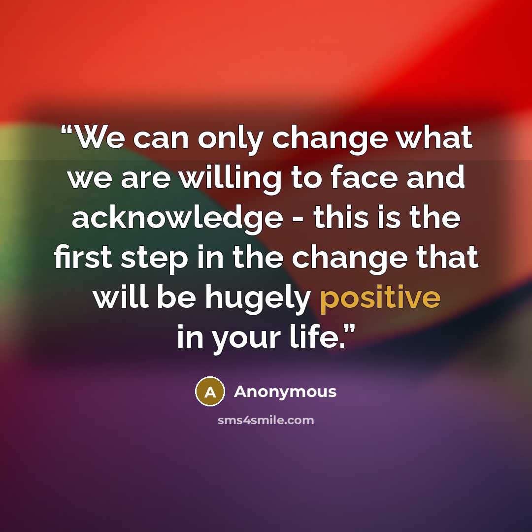 “We can only change what we are willing to face and acknowledge - this is the first step in the change that will be hugely positive in your life.” quote by Anonymous