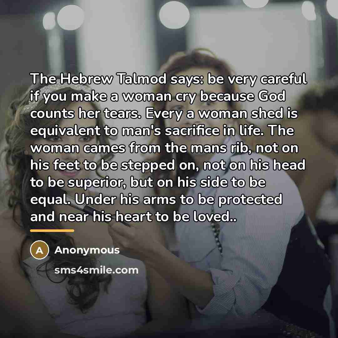“The Hebrew Talmod says: be very careful if you make a woman cry because God counts her tears. Every a woman shed is equivalent to man's sacrifice in life. The woman cames from the mans rib, not on his feet to be stepped on, not on his head to be superior, but on his side to be equal. Under his…” quote by Anonymous