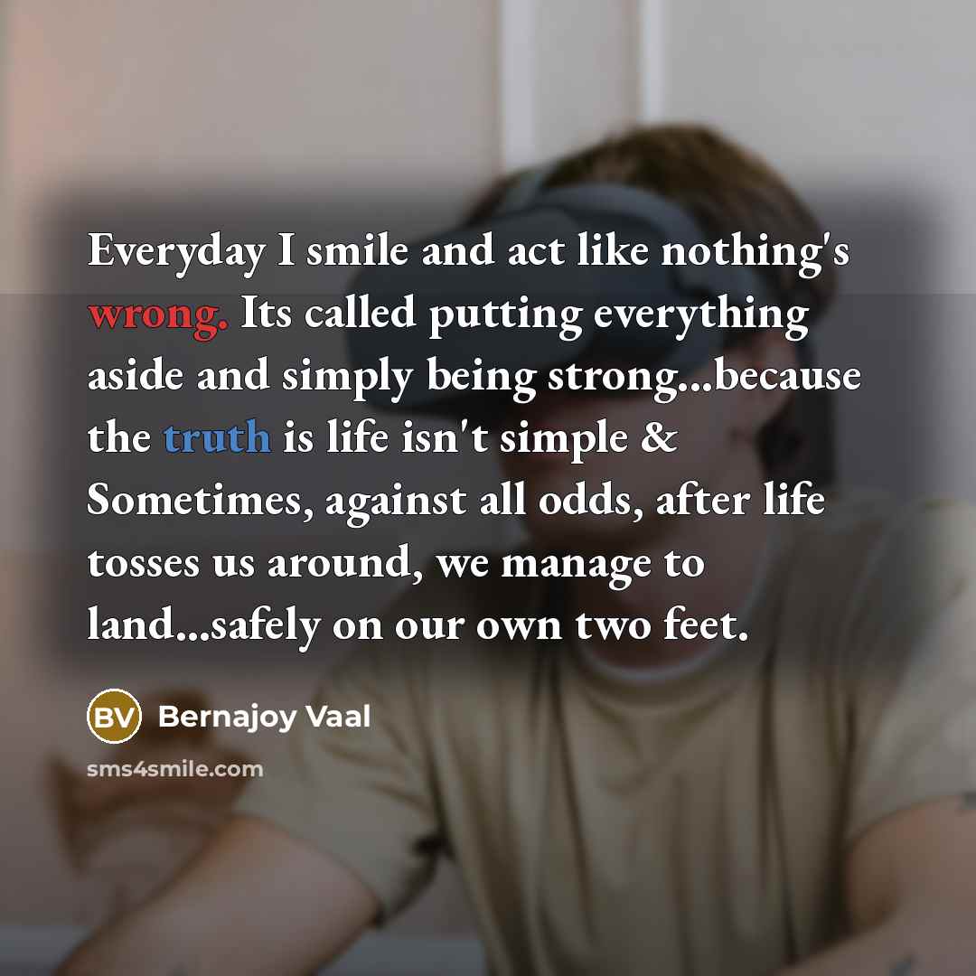“Everyday I smile and act like nothing's wrong. Its called putting everything aside and simply being strong...because the truth is life isn't simple & Sometimes, against all odds, after life tosses us around, we manage to land…safely on our own two feet.” quote by Bernajoy Vaal