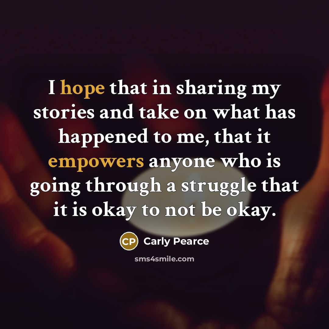 “I hope that in sharing my stories and take on what has happened to me, that it empowers anyone who is going through a struggle that it is okay to not be okay.” quote by Carly Pearce