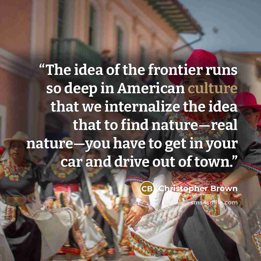 “The idea of the frontier runs so deep in American culture that we internalize the idea that to find nature—real nature—you have to get in your car and drive out of town.” quote by Christopher Brown