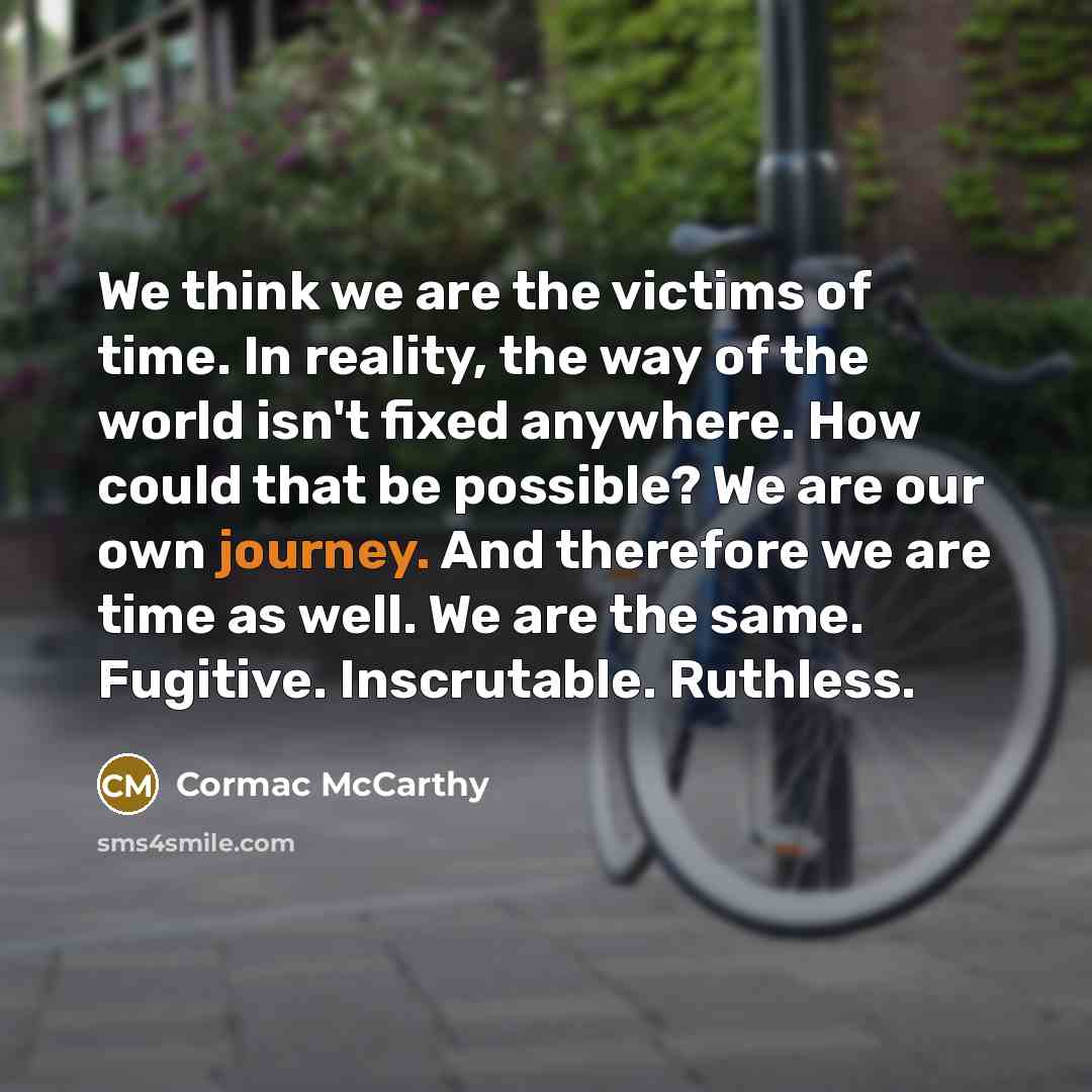 “We think we are the victims of time. In reality, the way of the world isn't fixed anywhere. How could that be possible? We are our own journey. And therefore we are time as well. We are the same. Fugitive. Inscrutable. Ruthless.” quote by Cormac McCarthy