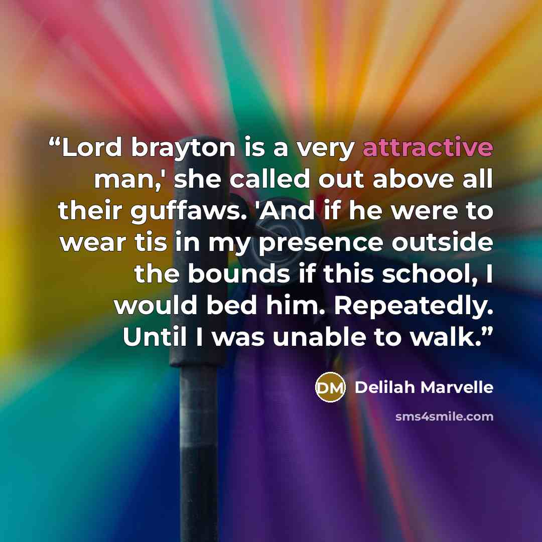 “Lord brayton is a very attractive man,' she called out above all their guffaws. 'And if he were to wear tis in my presence outside the bounds if this school, I would bed him. Repeatedly. Until I was unable to walk.” quote by Delilah Marvelle
