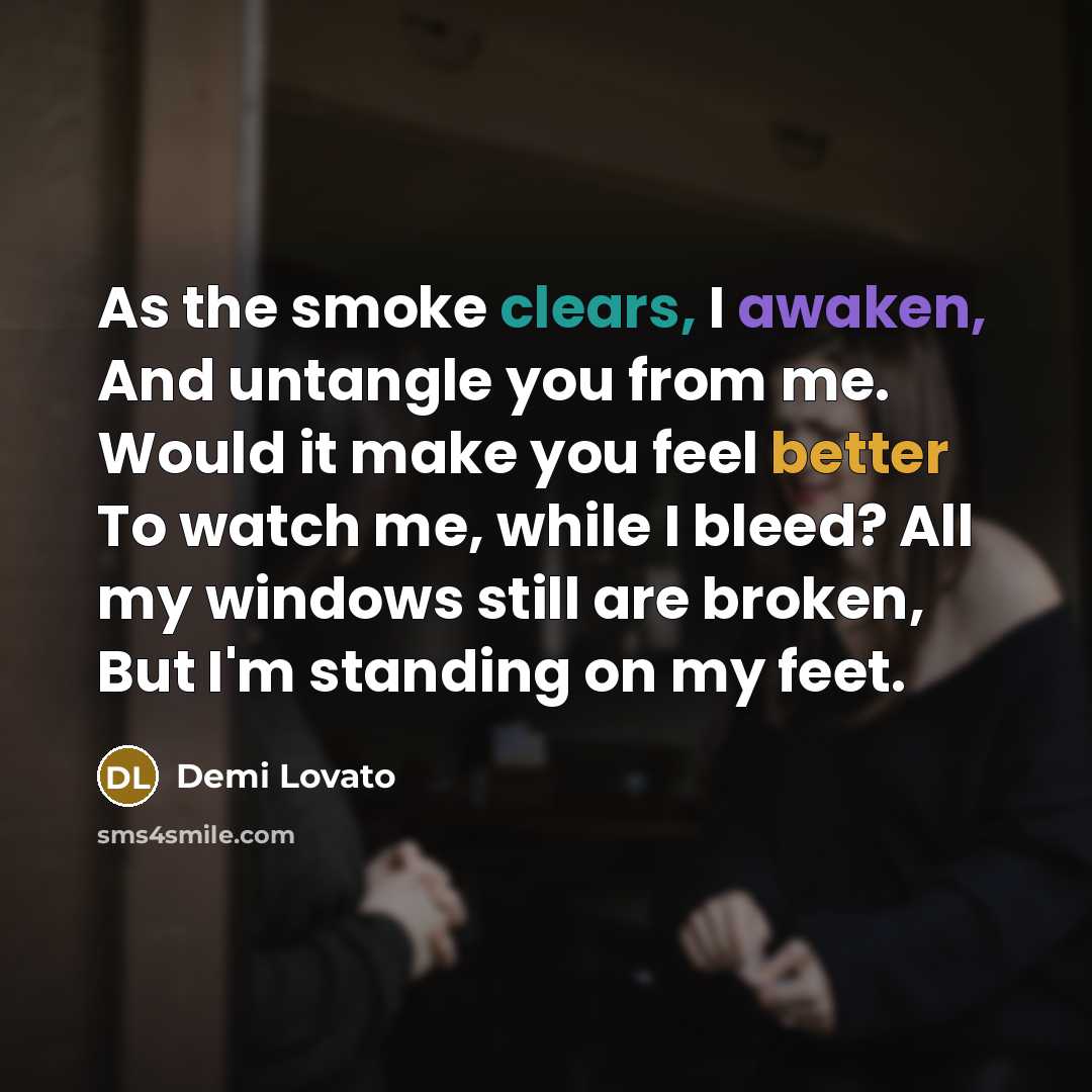 “As the smoke clears, I awaken, And untangle you from me. Would it make you feel better To watch me, while I bleed? All my windows still are broken, But I'm standing on my feet.” quote by Demi Lovato