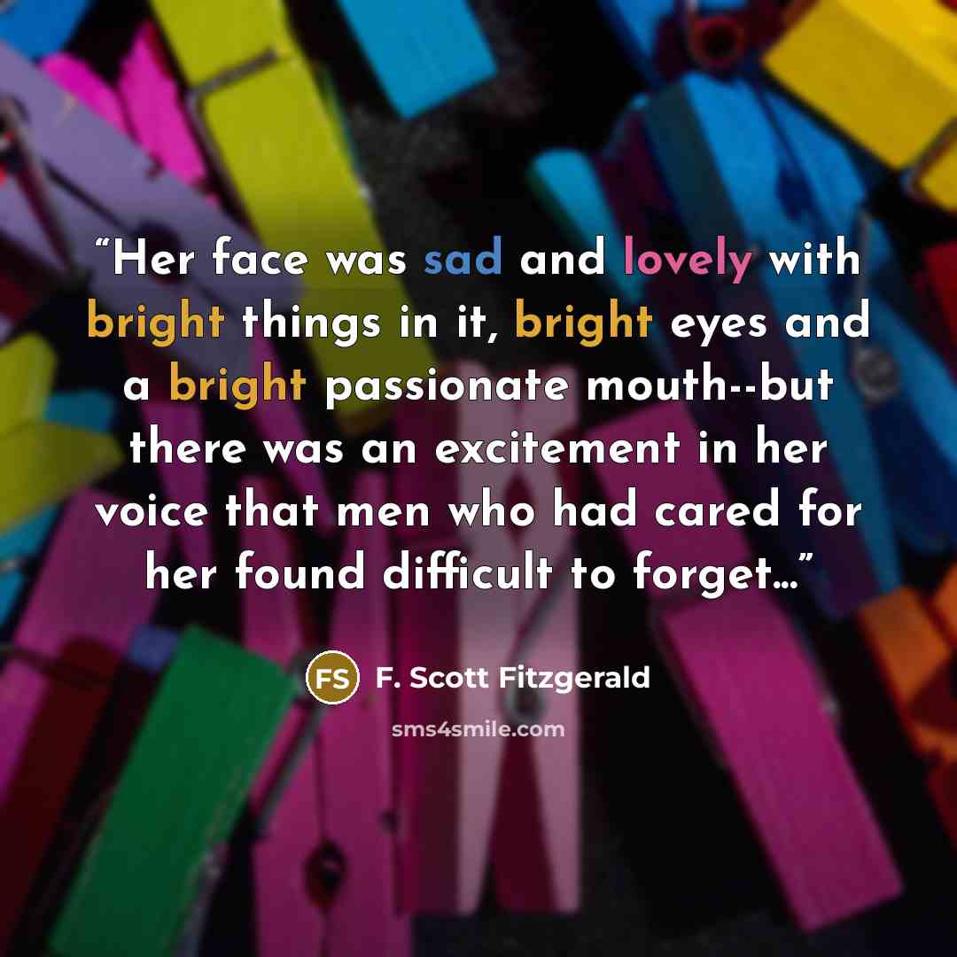 “Her face was sad and lovely with bright things in it, bright eyes and a bright passionate mouth--but there was an excitement in her voice that men who had cared for her found difficult to forget...” quote by F. Scott Fitzgerald