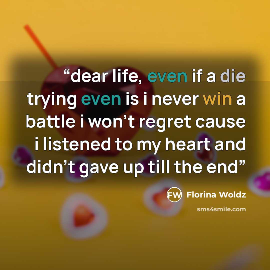 “dear life, even if a die trying even is i never win a battle i won't regret cause i listened to my heart and didn't gave up till the end” quote by Florina Woldz