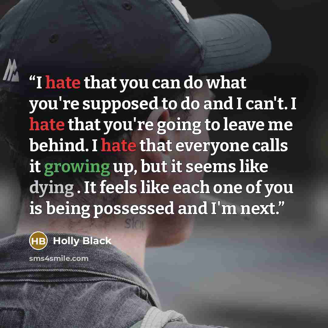 “I hate that you can do what you're supposed to do and I can't. I hate that you're going to leave me behind. I hate that everyone calls it growing up, but it seems like dying . It feels like each one of you is being possessed and I'm next.” quote by Holly Black