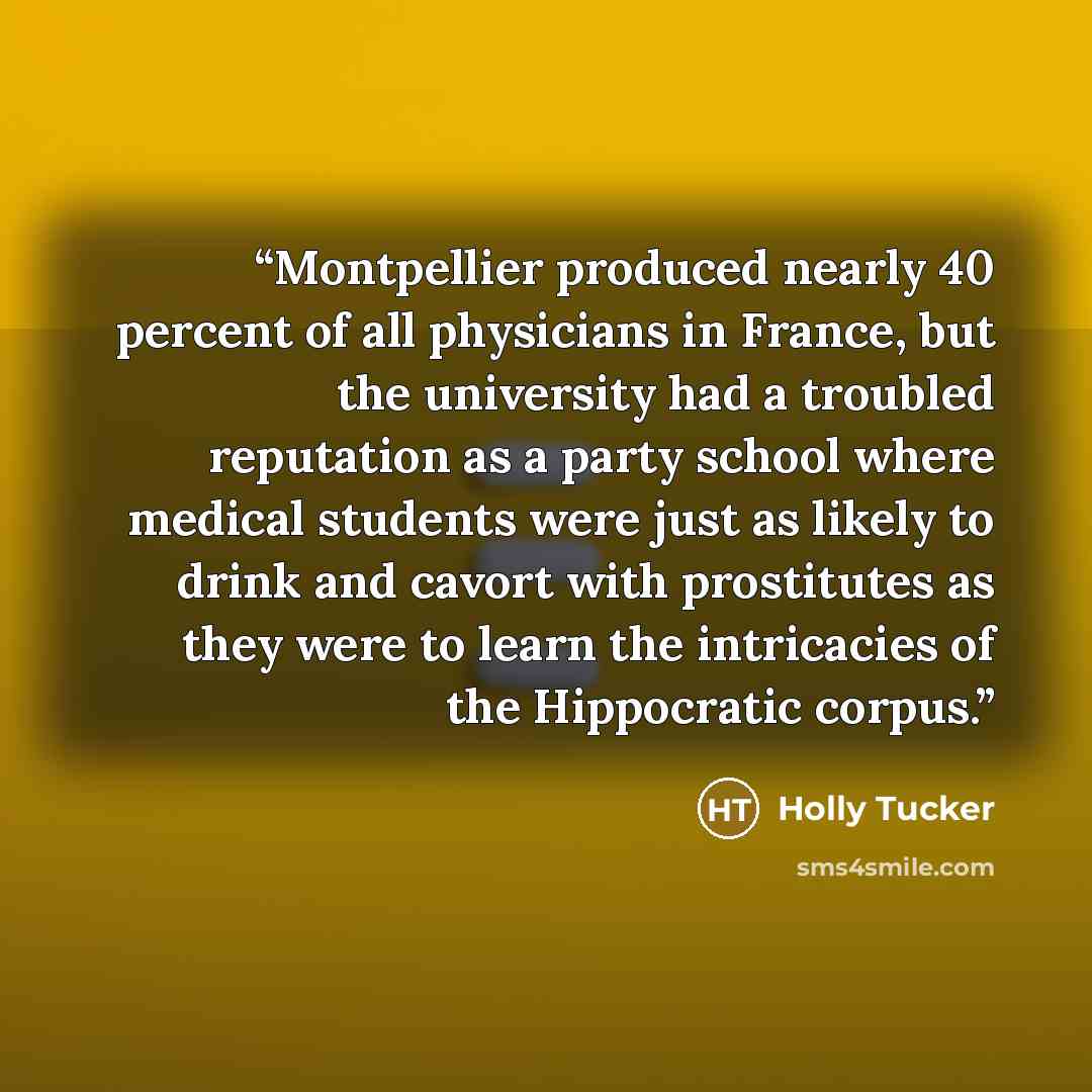 “Montpellier produced nearly 40 percent of all physicians in France, but the university had a troubled reputation as a party school where medical students were just as likely to drink and cavort with prostitutes as they were to learn the intricacies of the Hippocratic corpus.” quote by Holly Tucker