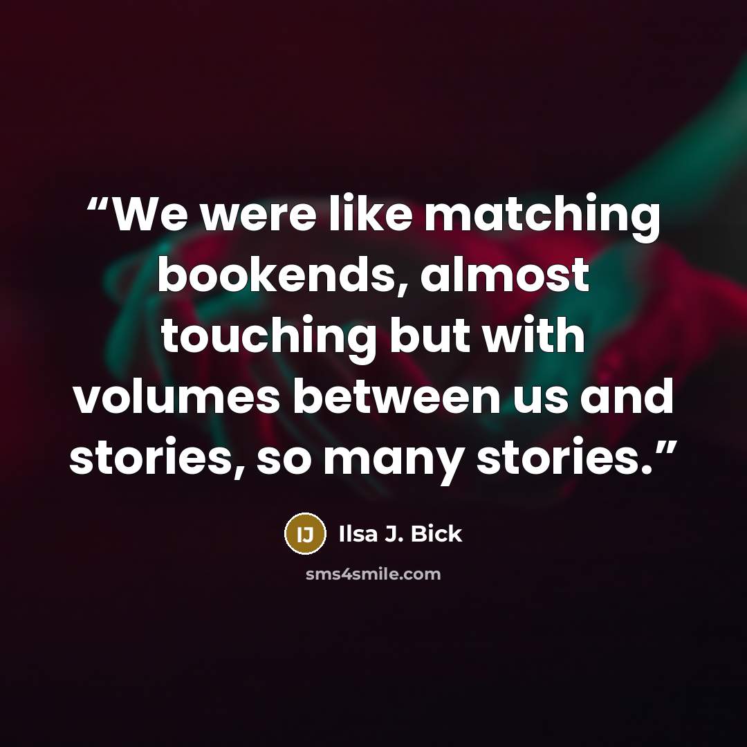 “We were like matching bookends, almost touching but with volumes between us and stories, so many stories.” quote by Ilsa J. Bick