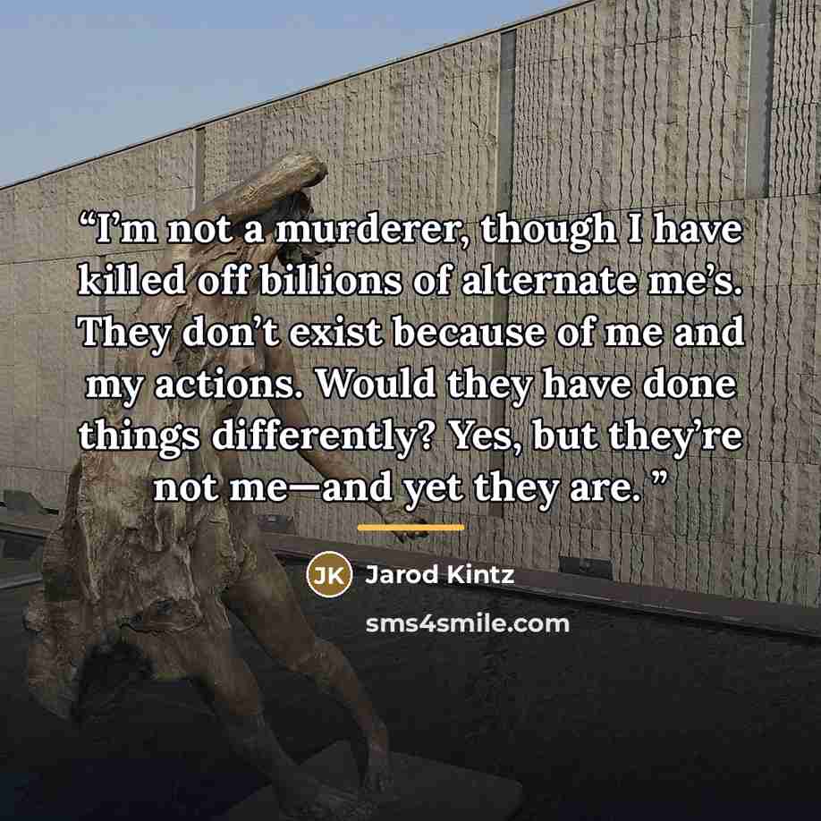 “I’m not a murderer, though I have killed off billions of alternate me’s. They don’t exist because of me and my actions. Would they have done things differently? Yes, but they’re not me—and yet they are.” quote by Jarod Kintz