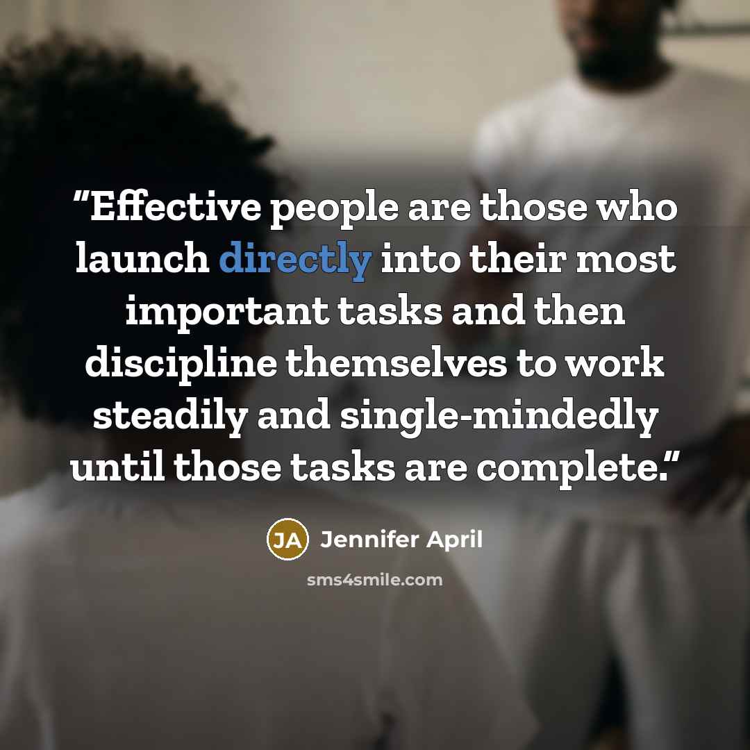 “Effective people are those who launch directly into their most important tasks and then discipline themselves to work steadily and single-mindedly until those tasks are complete.” quote by Jennifer April