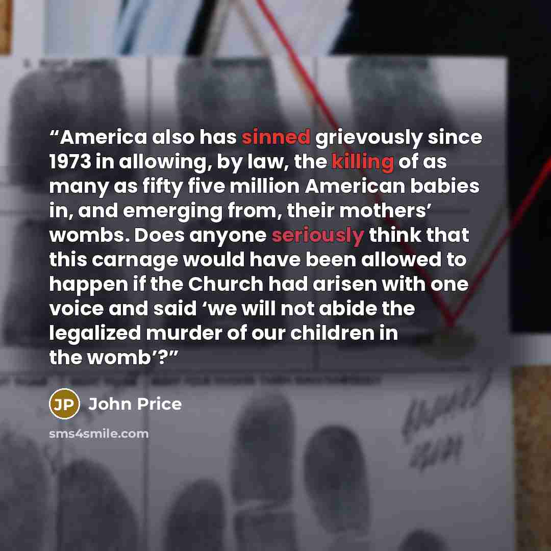 “America also has sinned grievously since 1973 in allowing, by law, the killing of as many as fifty five million American babies in, and emerging from, their mothers’ wombs. Does anyone seriously think that this carnage would have been allowed to happen if the Church had arisen with one voice and…” quote by John Price