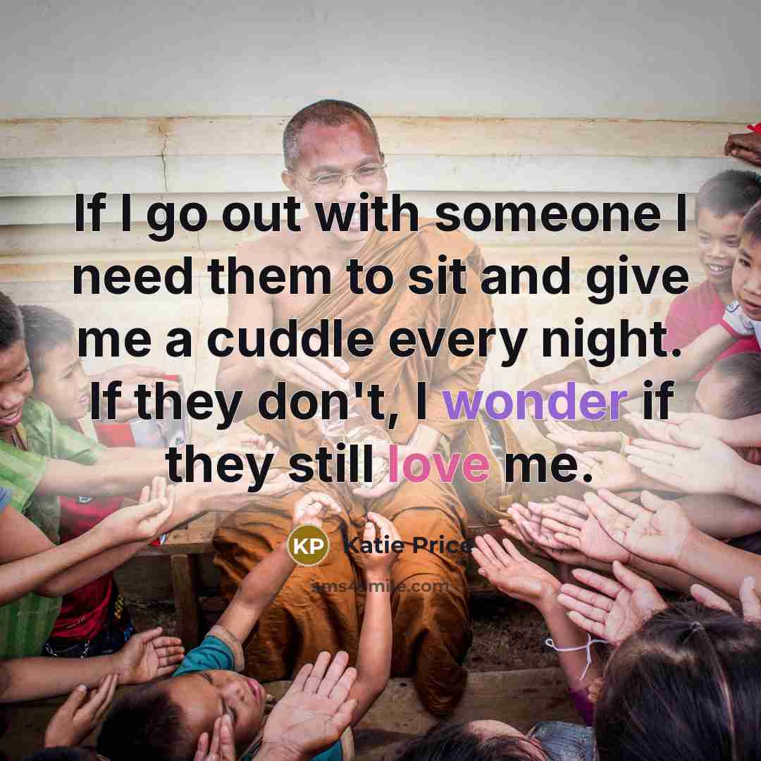 “If I go out with someone I need them to sit and give me a cuddle every night. If they don't, I wonder if they still love me.” quote by Katie Price