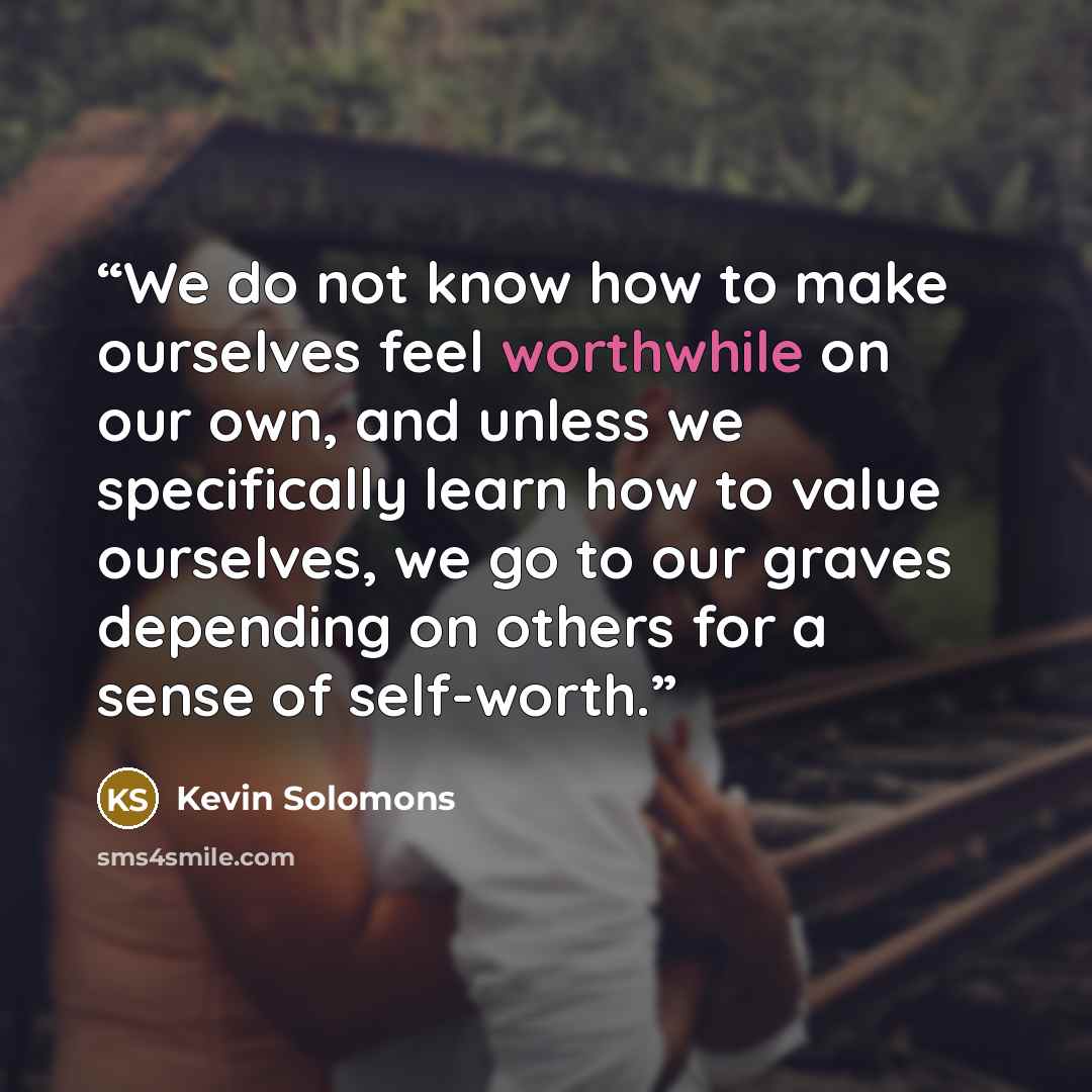 “We do not know how to make ourselves feel worthwhile on our own, and unless we specifically learn how to value ourselves, we go to our graves depending on others for a sense of self-worth.” quote by Kevin Solomons