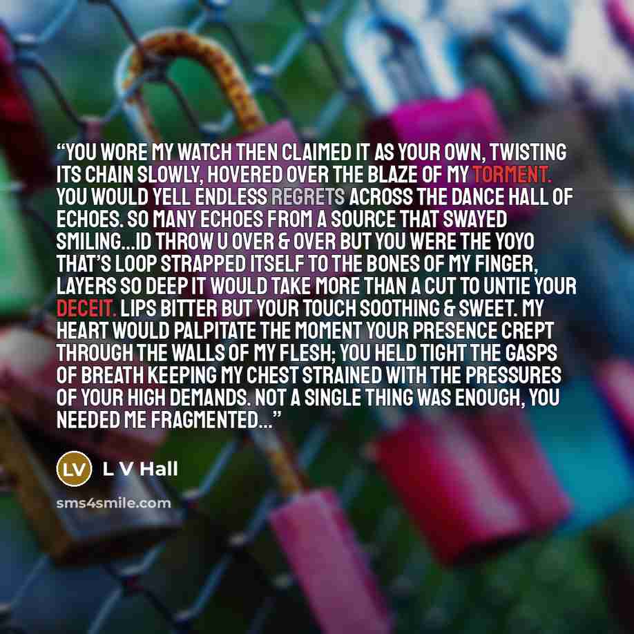 “You wore my watch then claimed it as your own, twisting its chain slowly, hovered over the blaze of my torment. You would yell endless regrets across the dance Hall of echoes. So many echoes from a source that swayed smiling…id throw u over & over but you were the yoyo that’s loop strapped itself…” quote by L V Hall