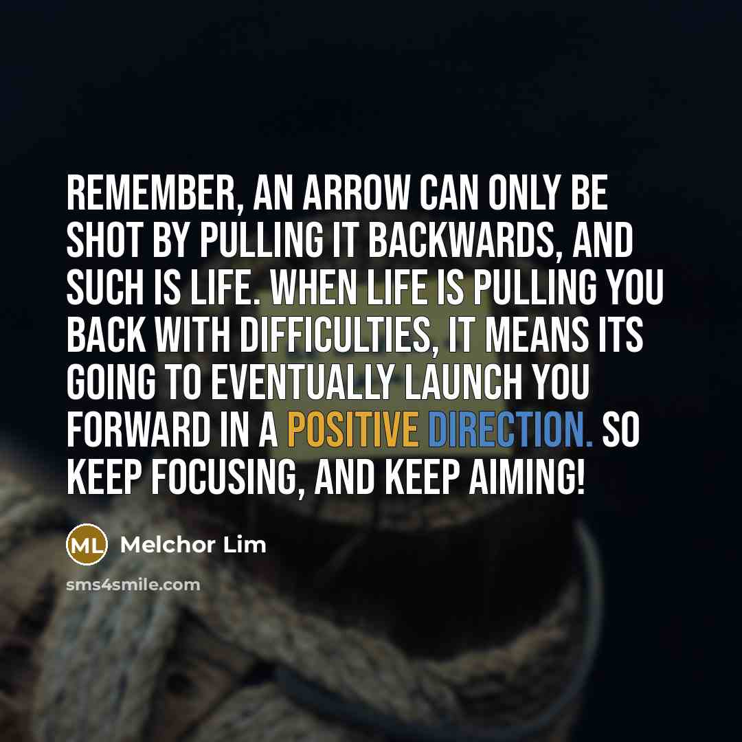 “Remember, an arrow can only be shot by pulling it backwards, and such is life. When life is pulling you back with difficulties, it means its going to eventually launch you forward in a positive direction. So keep focusing, and keep aiming!” quote by Melchor Lim