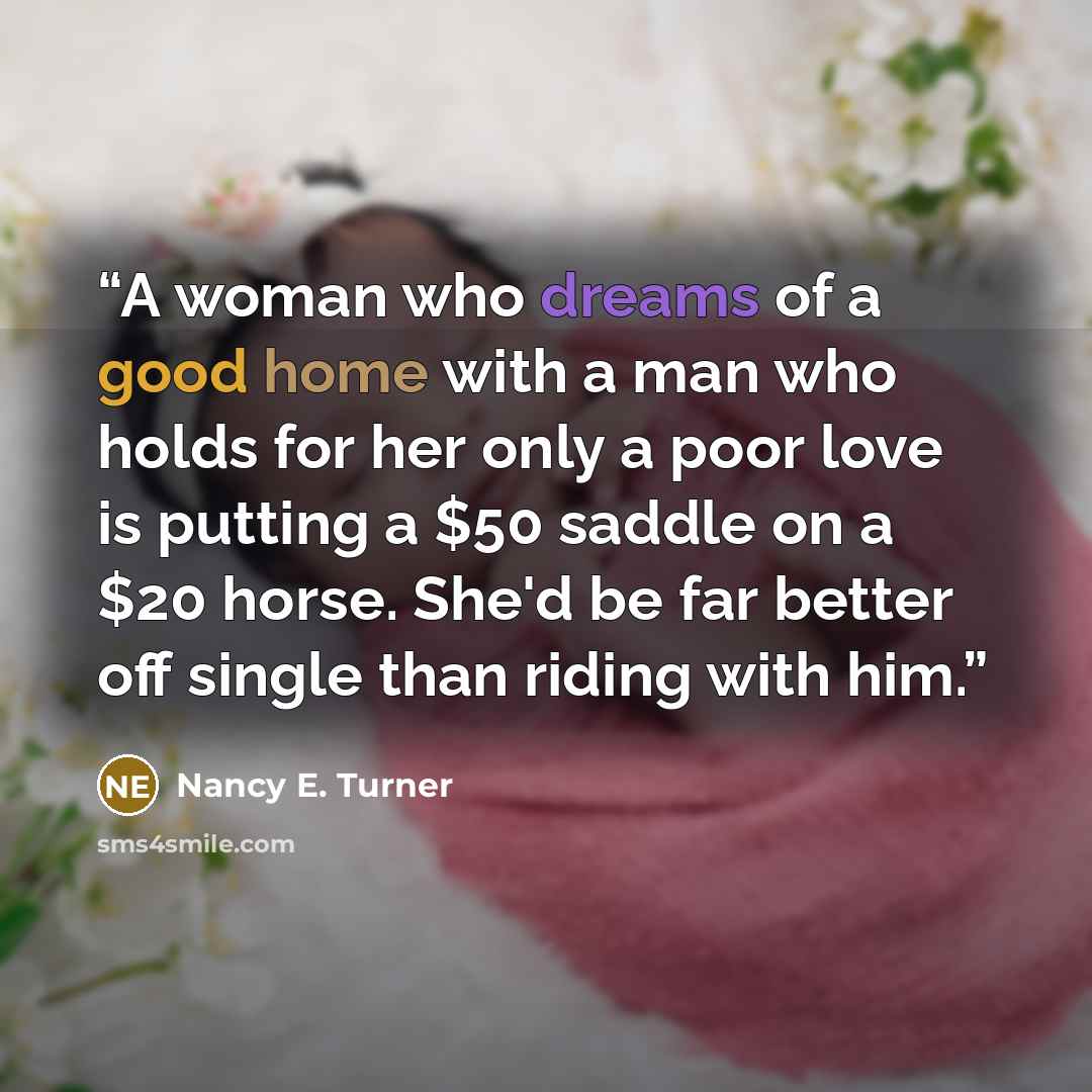 “A woman who dreams of a good home with a man who holds for her only a poor love is putting a $50 saddle on a $20 horse. She'd be far better off single than riding with him.” quote by Nancy E. Turner