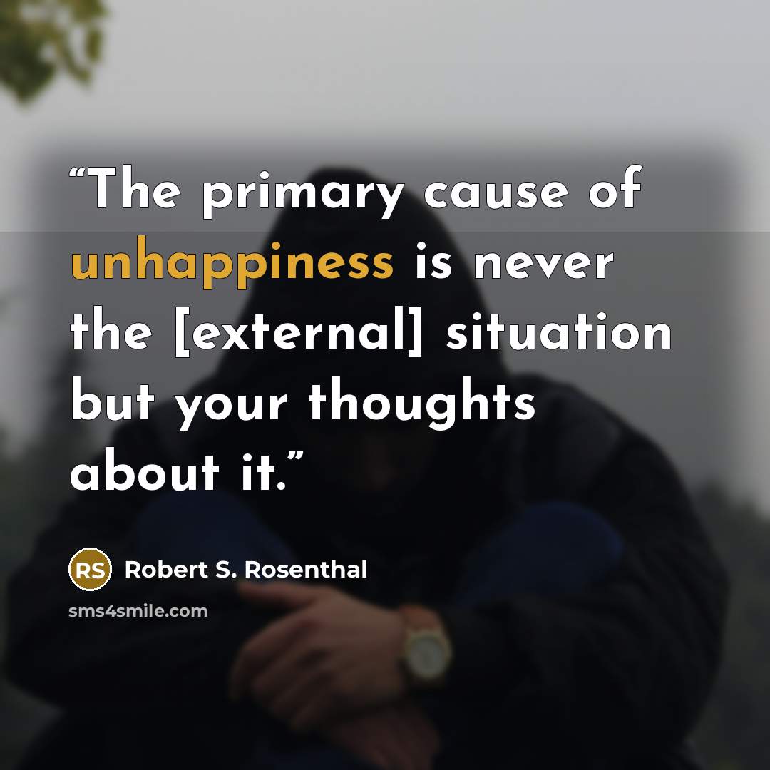 “The primary cause of unhappiness is never the [external] situation but your thoughts about it.” quote by Robert S. Rosenthal