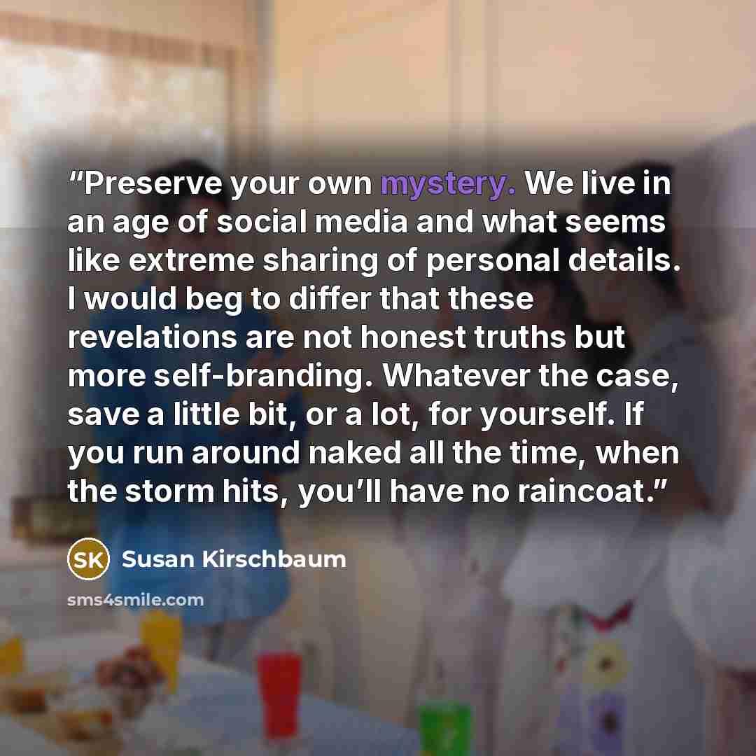 “Preserve your own mystery. We live in an age of social media and what seems like extreme sharing of personal details. I would beg to differ that these revelations are not honest truths but more self-branding. Whatever the case, save a little bit, or a lot, for yourself. If you run around naked all…” quote by Susan Kirschbaum