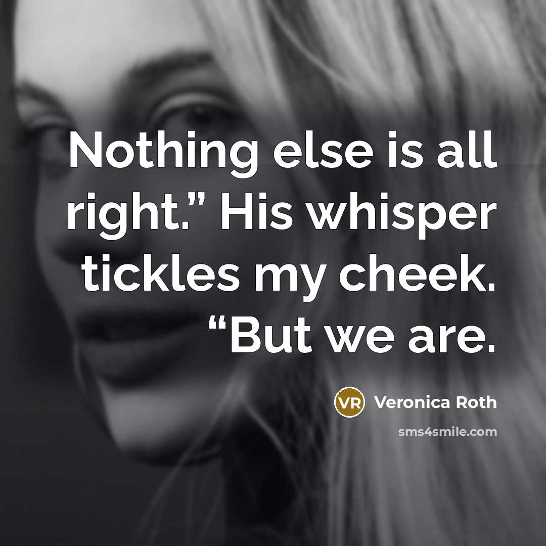 “Nothing else is all right.” His whisper tickles my cheek. “But we are.” quote by Veronica Roth
