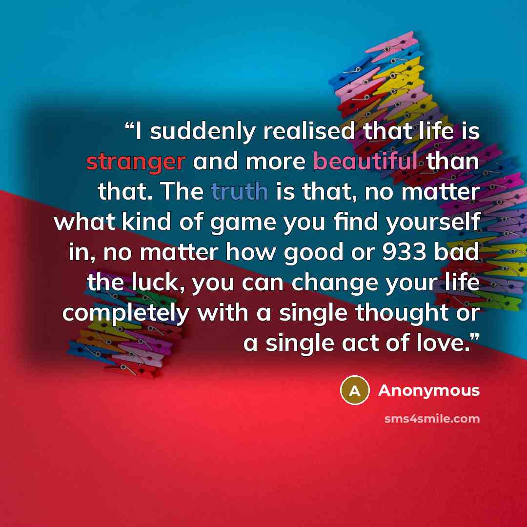“I suddenly realised that life is stranger and more beautiful than that. The truth is that, no matter what kind of game you find yourself in, no matter how good or 933 bad the luck, you can change your life completely with a single thought or a single act of love.” quote by Anonymous