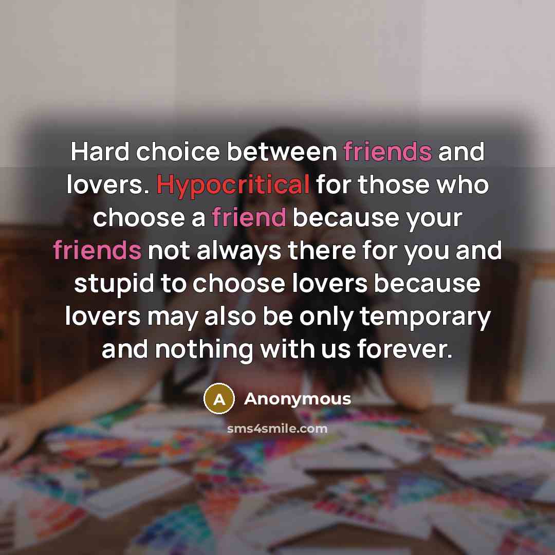 “Hard choice between friends and lovers. Hypocritical for those who choose a friend because your friends not always there for you and stupid to choose lovers because lovers may also be only temporary and nothing with us forever.” quote by Anonymous