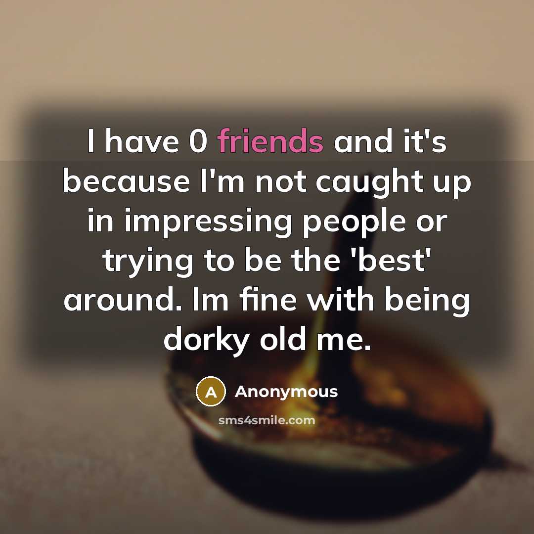 “I have 0 friends and it's because I'm not caught up in impressing people or trying to be the 'best' around. Im fine with being dorky old me.” quote by Anonymous