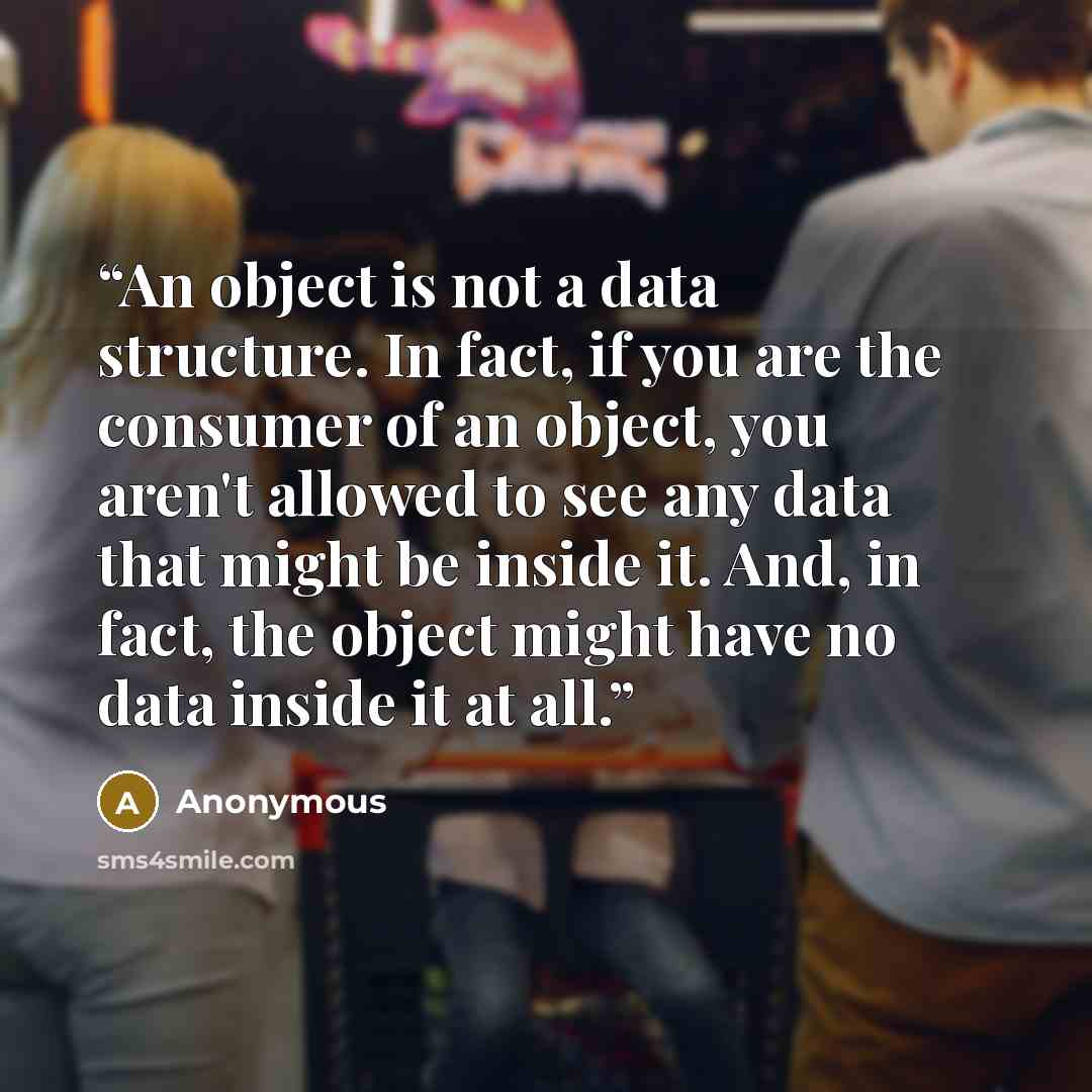 “An object is not a data structure. In fact, if you are the consumer of an object, you aren't allowed to see any data that might be inside it. And, in fact, the object might have no data inside it at all.” quote by Anonymous