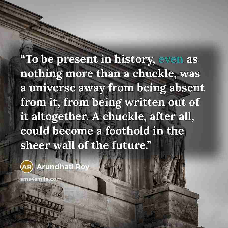 “To be present in history, even as nothing more than a chuckle, was a universe away from being absent from it, from being written out of it altogether. A chuckle, after all, could become a foothold in the sheer wall of the future.” quote by Arundhati Roy