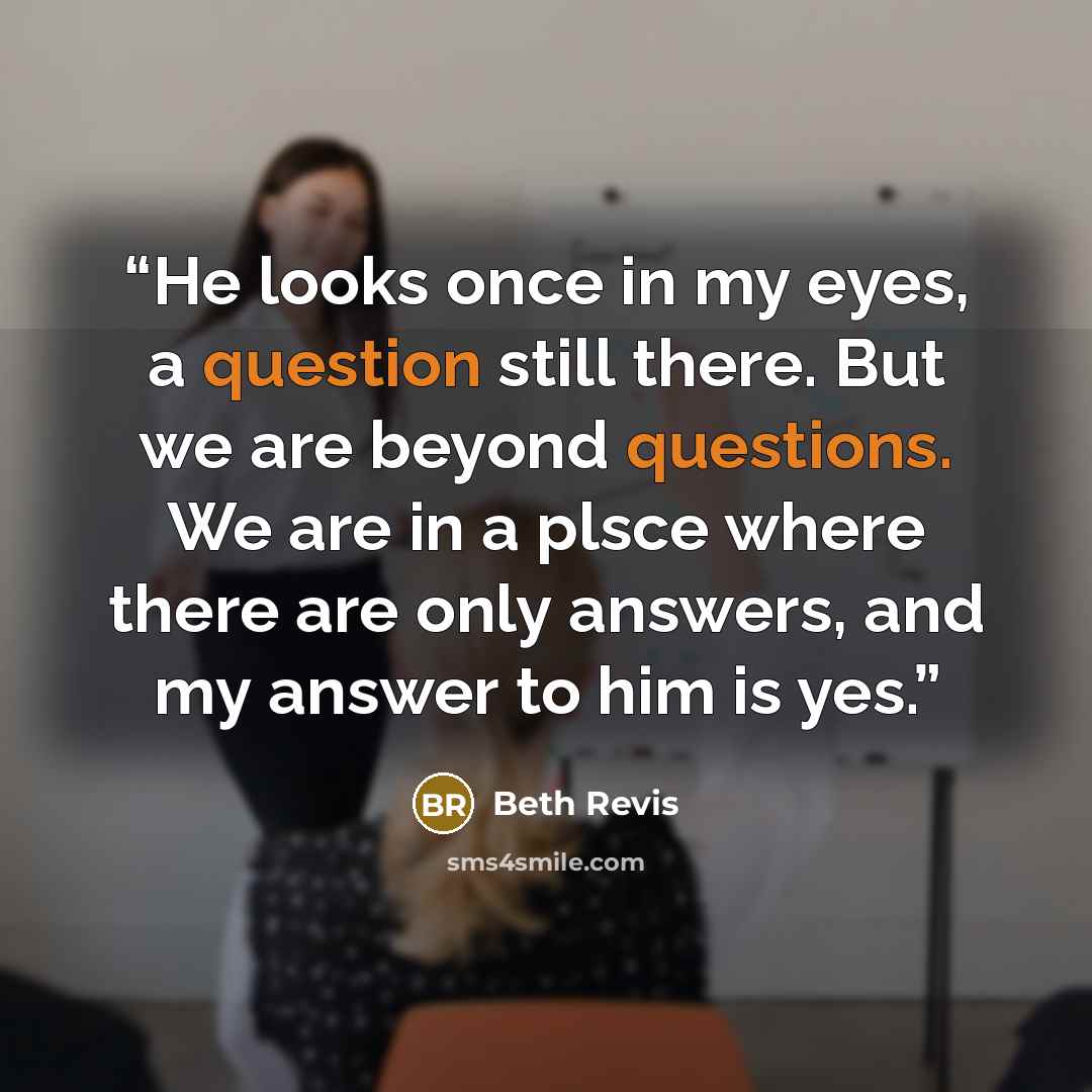 “He looks once in my eyes, a question still there. But we are beyond questions. We are in a plsce where there are only answers, and my answer to him is yes.” quote by Beth Revis