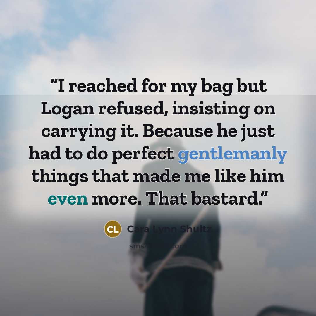 “I reached for my bag but Logan refused, insisting on carrying it. Because he just had to do perfect gentlemanly things that made me like him even more. That bastard.” quote by Cara Lynn Shultz