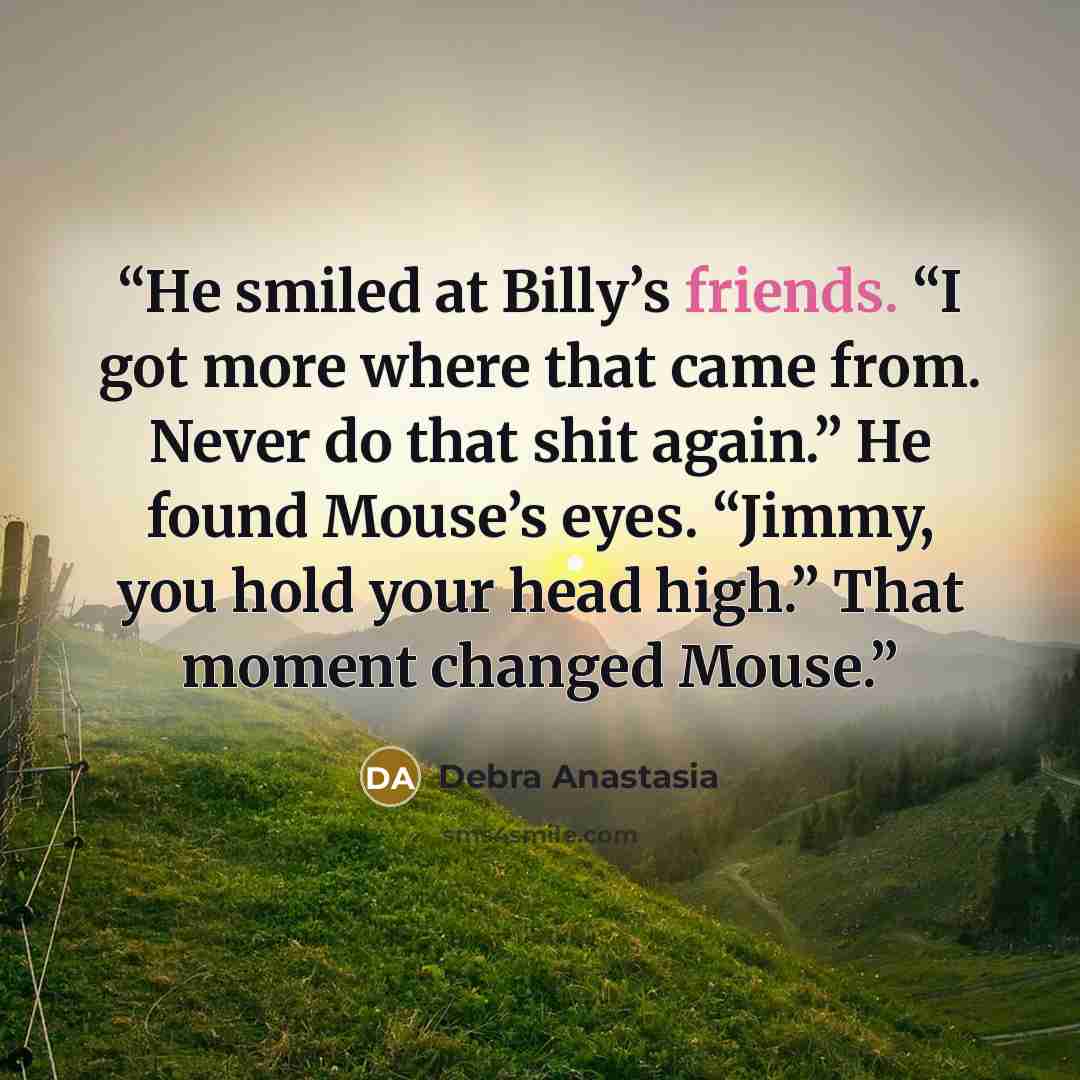 “He smiled at Billy’s friends. “I got more where that came from. Never do that shit again.” He found Mouse’s eyes. “Jimmy, you hold your head high.” That moment changed Mouse.” quote by Debra Anastasia