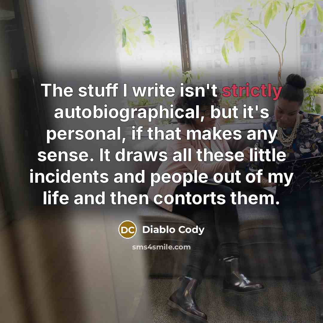 “The stuff I write isn't strictly autobiographical, but it's personal, if that makes any sense. It draws all these little incidents and people out of my life and then contorts them.” quote by Diablo Cody
