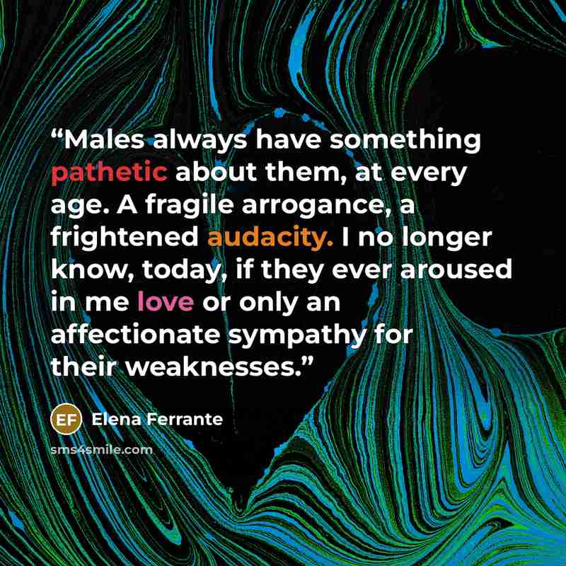 “Males always have something pathetic about them, at every age. A fragile arrogance, a frightened audacity. I no longer know, today, if they ever aroused in me love or only an affectionate sympathy for their weaknesses.” quote by Elena Ferrante