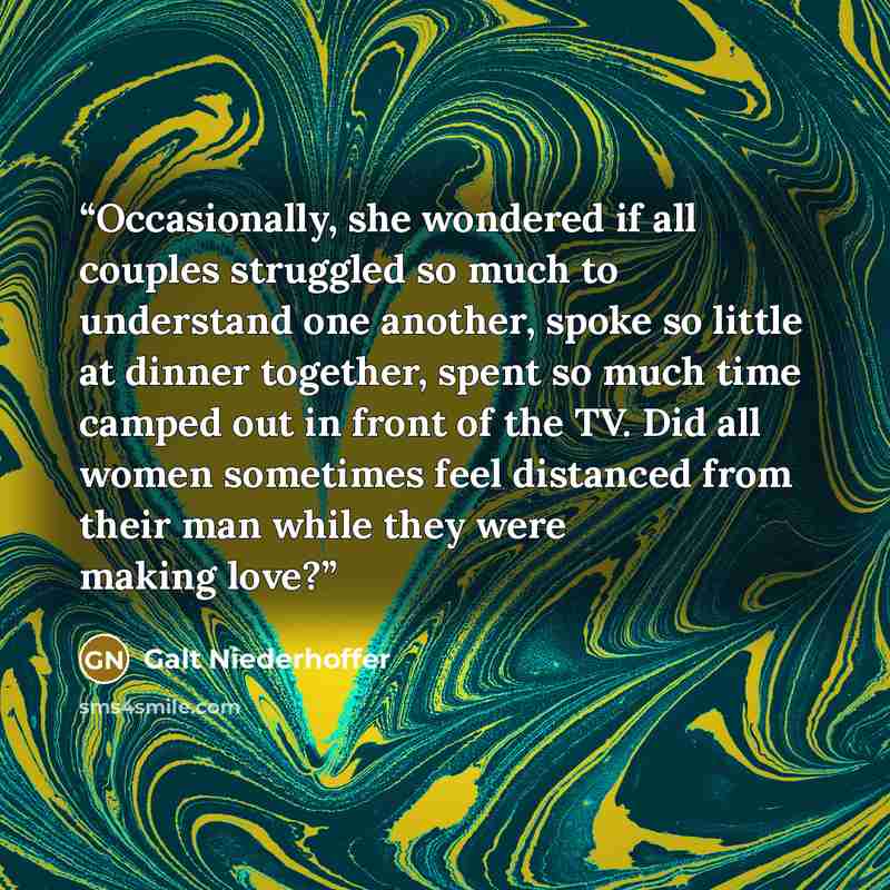 “Occasionally, she wondered if all couples struggled so much to understand one another, spoke so little at dinner together, spent so much time camped out in front of the TV. Did all women sometimes feel distanced from their man while they were making love?” quote by Galt Niederhoffer