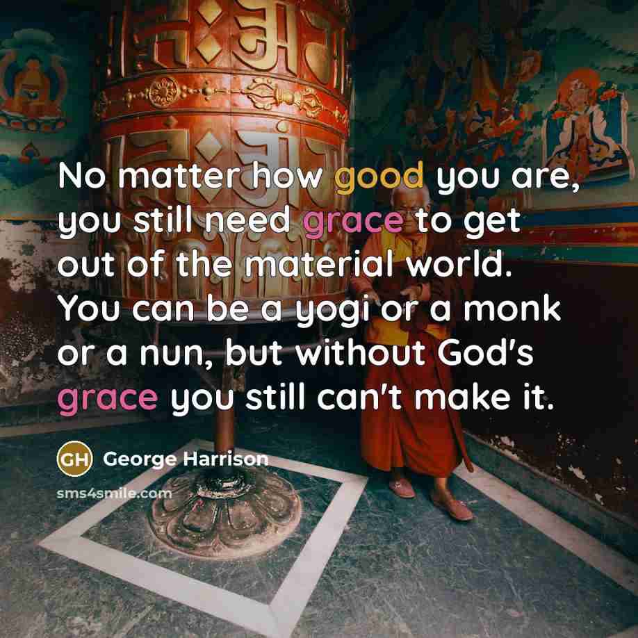 “No matter how good you are, you still need grace to get out of the material world. You can be a yogi or a monk or a nun, but without God's grace you still can't make it.” quote by George Harrison