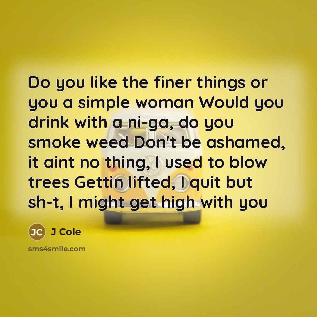 “Do you like the finer things or you a simple woman Would you drink with a ni-ga, do you smoke weed Don't be ashamed, it aint no thing, I used to blow trees Gettin lifted, I quit but sh-t, I might get high with you” quote by J Cole