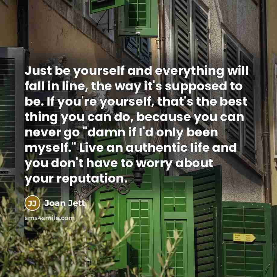 “Just be yourself and everything will fall in line, the way it's supposed to be. If you're yourself, that's the best thing you can do, because you can never go "damn if I'd only been myself." Live an authentic life and you don't have to worry about your reputation.” quote by Joan Jett