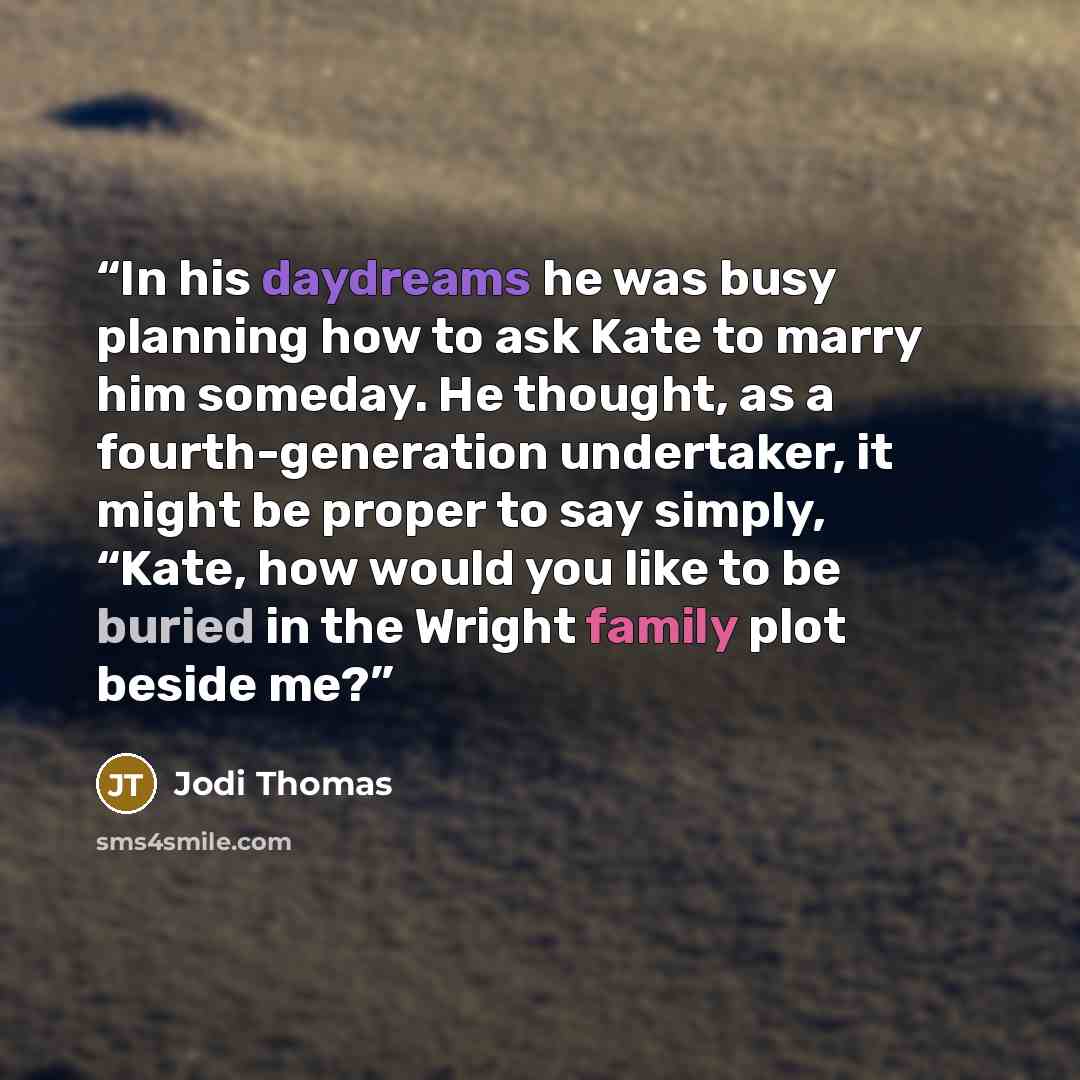 “In his daydreams he was busy planning how to ask Kate to marry him someday. He thought, as a fourth-generation undertaker, it might be proper to say simply, “Kate, how would you like to be buried in the Wright family plot beside me?” quote by Jodi Thomas