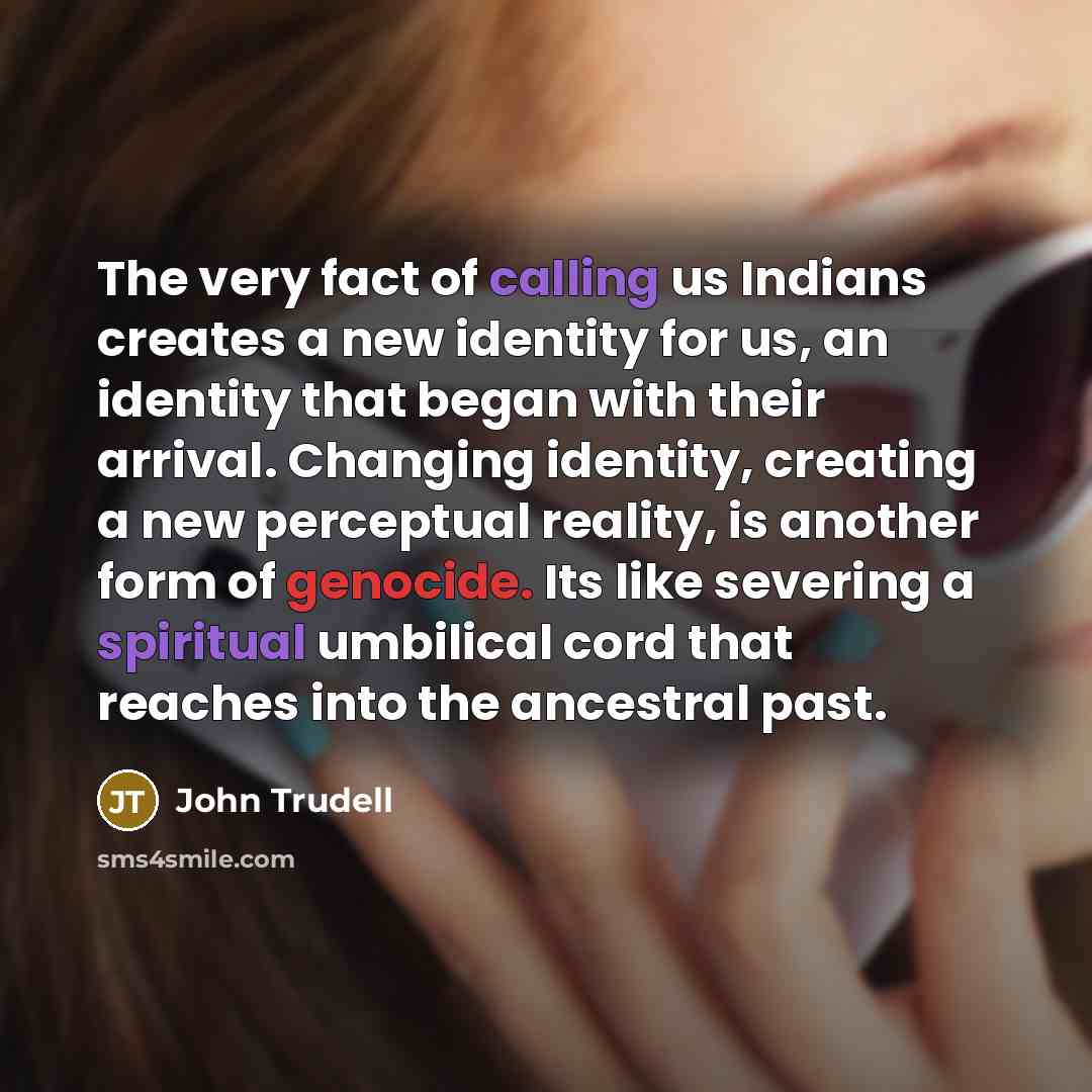 “The very fact of calling us Indians creates a new identity for us, an identity that began with their arrival. Changing identity, creating a new perceptual reality, is another form of genocide. Its like severing a spiritual umbilical cord that reaches into the ancestral past.” quote by John Trudell