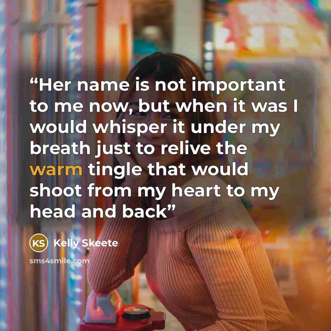 “Her name is not important to me now, but when it was I would whisper it under my breath just to relive the warm tingle that would shoot from my heart to my head and back” quote by Kelly Skeete