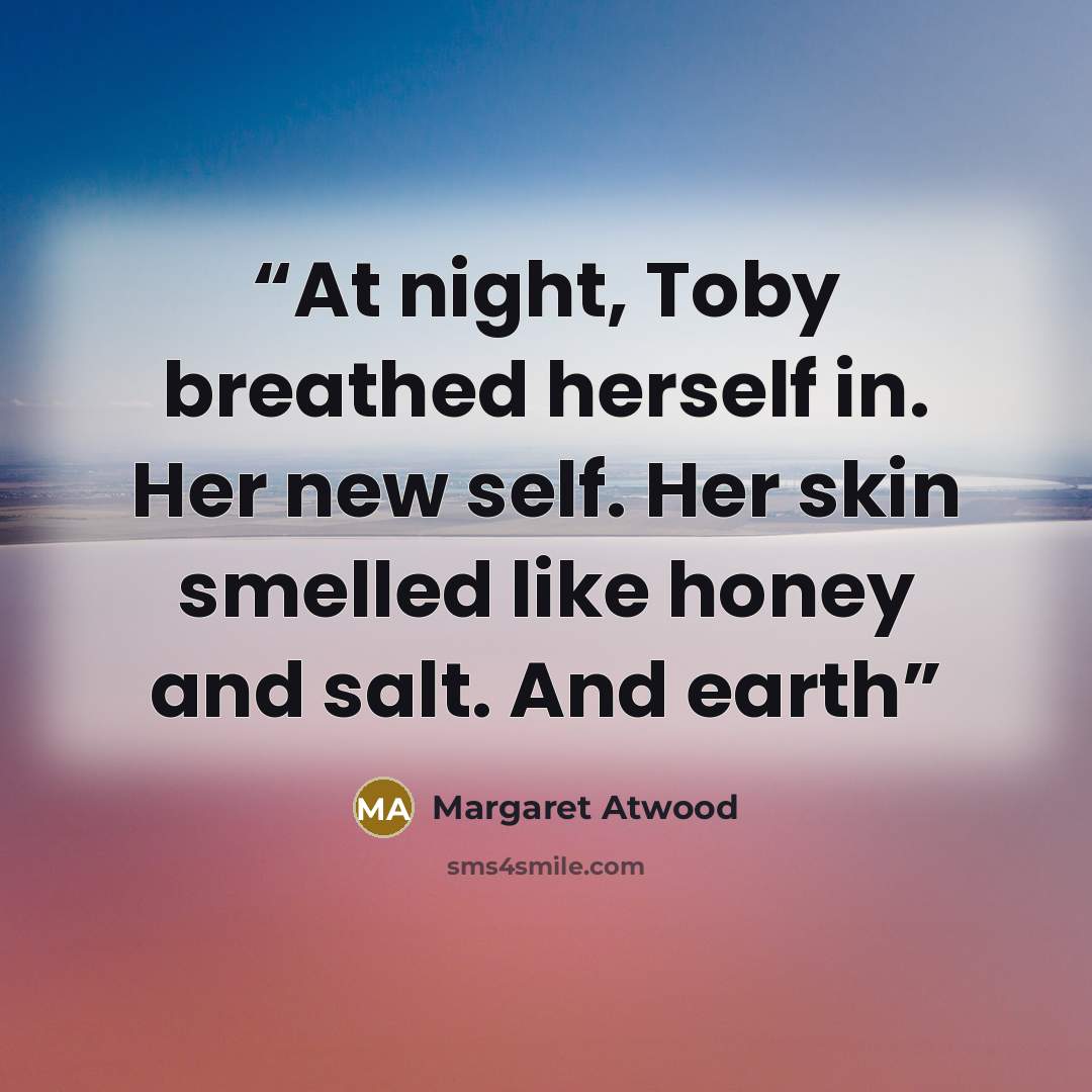 “At night, Toby breathed herself in. Her new self. Her skin smelled like honey and salt. And earth” quote by Margaret Atwood