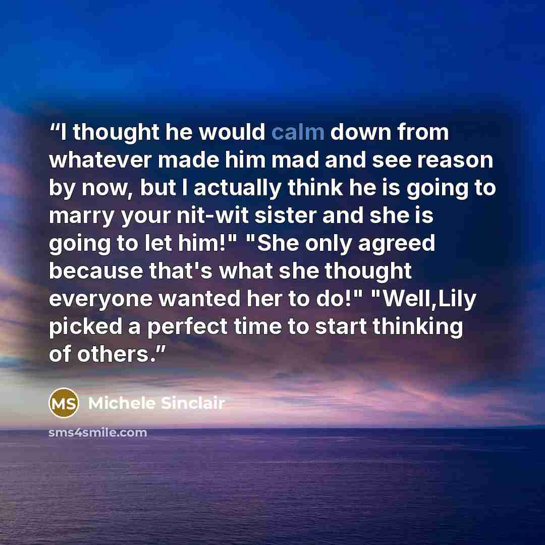 “I thought he would calm down from whatever made him mad and see reason by now, but I actually think he is going to marry your nit-wit sister and she is going to let him!" "She only agreed because that's what she thought everyone wanted her to do!" "Well,Lily picked a perfect time to start thinking…” quote by Michele Sinclair