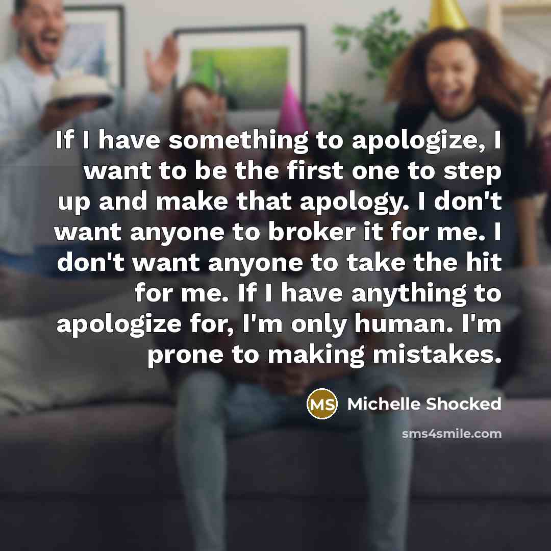 “If I have something to apologize, I want to be the first one to step up and make that apology. I don't want anyone to broker it for me. I don't want anyone to take the hit for me. If I have anything to apologize for, I'm only human. I'm prone to making mistakes.” quote by Michelle Shocked
