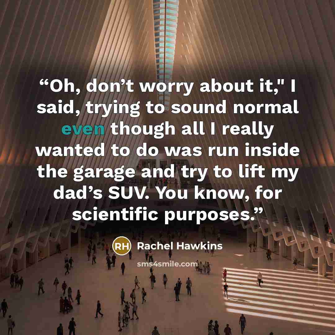 “Oh, don’t worry about it," I said, trying to sound normal even though all I really wanted to do was run inside the garage and try to lift my dad’s SUV. You know, for scientific purposes.” quote by Rachel Hawkins