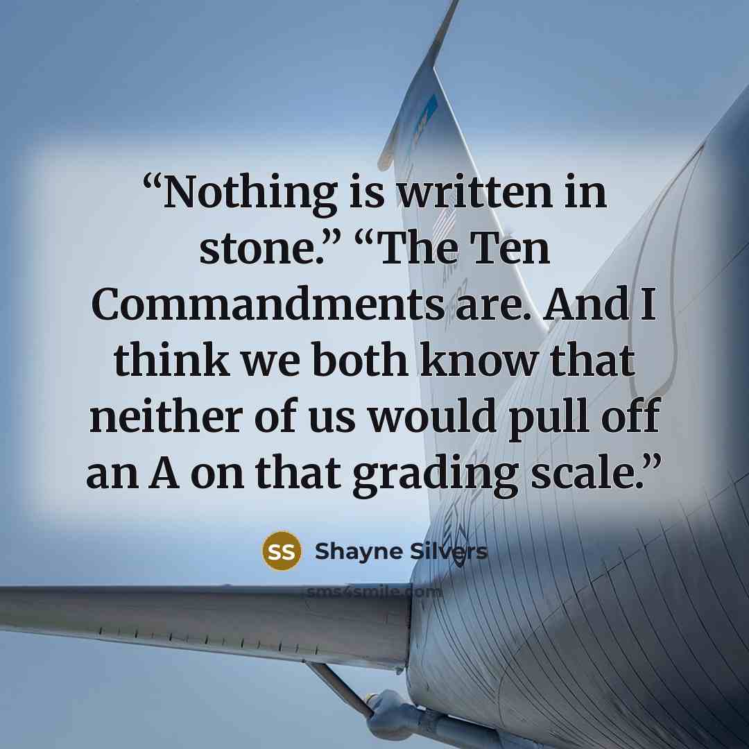 “Nothing is written in stone.” “The Ten Commandments are. And I think we both know that neither of us would pull off an A on that grading scale.” quote by Shayne Silvers